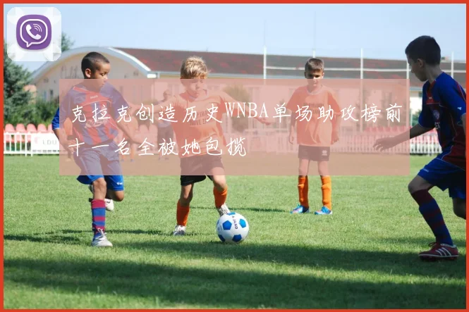 克拉克创造历史WNBA单场助攻榜前十一名全被她包揽