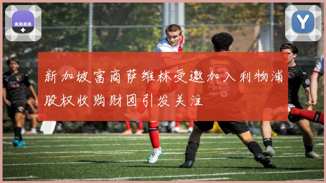 新加坡富商萨维林受邀加入利物浦股权收购财团引发关注