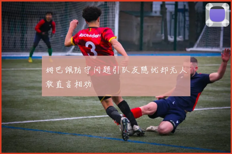 姆巴佩防守问题引队友隐忧却无人敢直言相劝