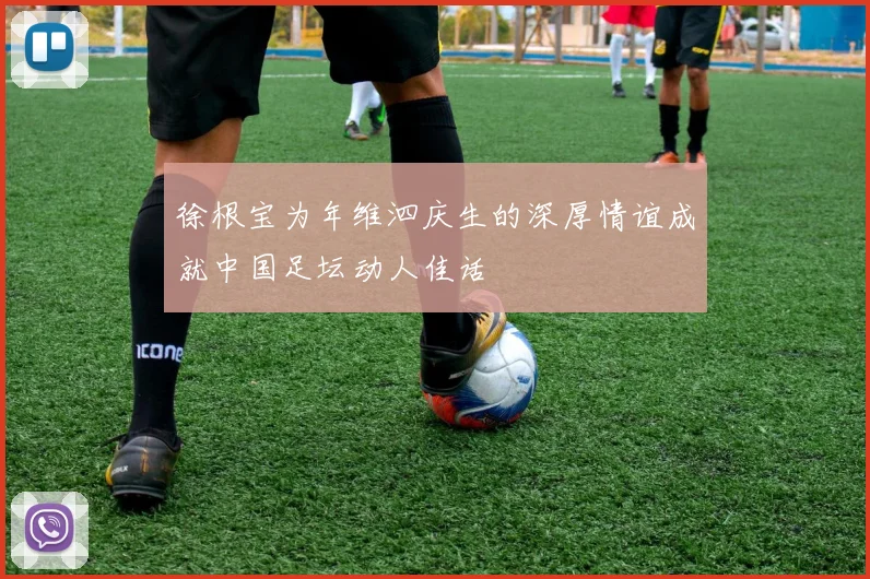 徐根宝为年维泗庆生的深厚情谊成就中国足坛动人佳话