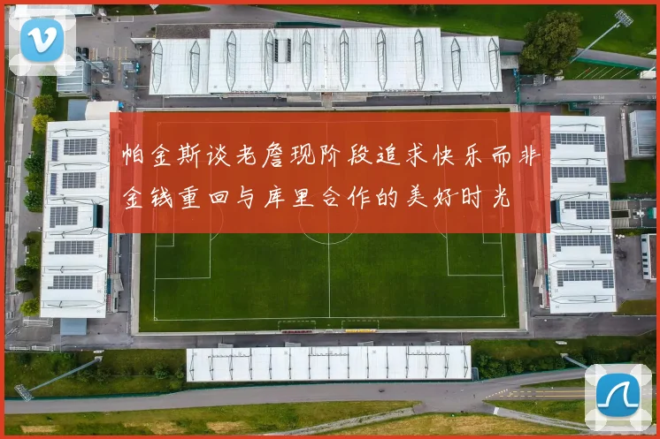 帕金斯谈老詹现阶段追求快乐而非金钱重回与库里合作的美好时光