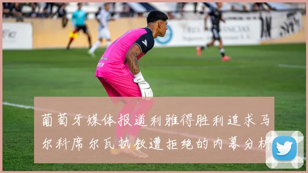 葡萄牙媒体报道利雅得胜利追求马尔科席尔瓦执教遭拒绝的内幕分析