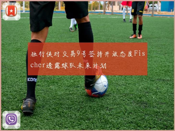 独行侠对交易9号签持开放态度Fischer透露球队未来计划