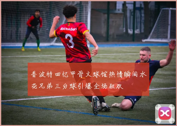香波特回忆甲骨文球馆热情瞬间水花兄弟三分球引爆全场狂欢