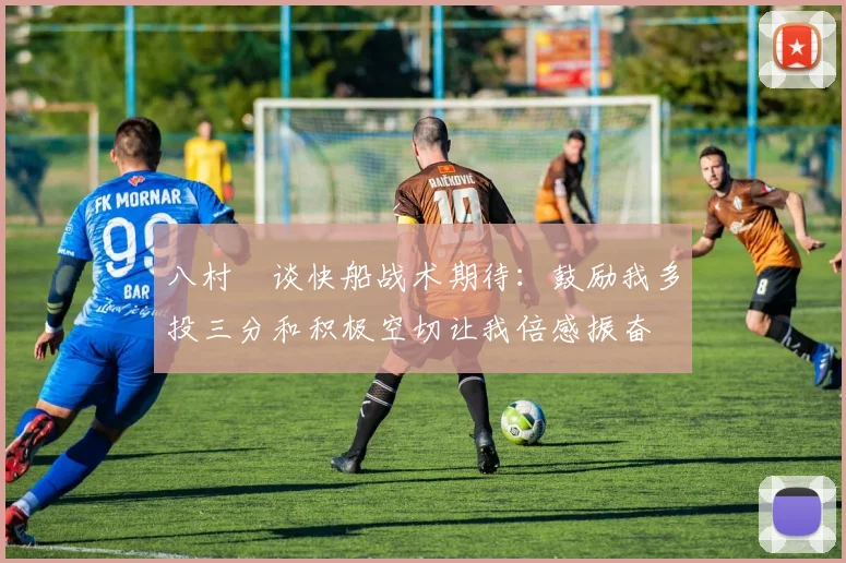 八村塁谈快船战术期待：鼓励我多投三分和积极空切让我倍感振奋