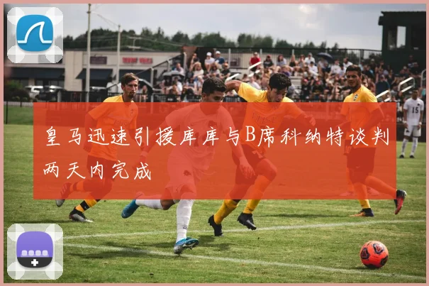 皇马迅速引援库库与B席科纳特谈判两天内完成