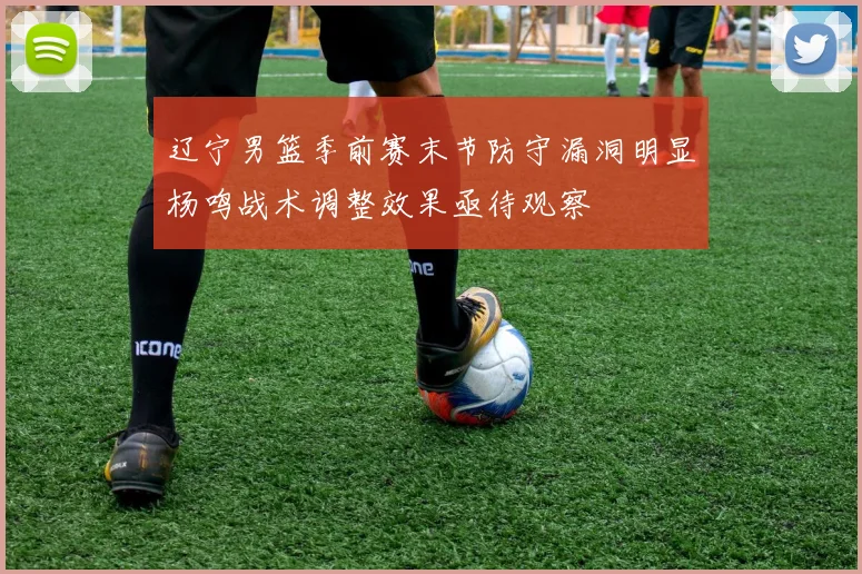 辽宁男篮季前赛末节防守漏洞明显杨鸣战术调整效果亟待观察