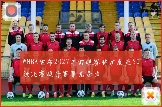 WNBA宣布2027年常规赛将扩展至50场比赛提升赛事竞争力