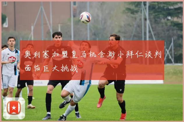 奥利塞加盟皇马机会渺小拜仁谈判面临巨大挑战