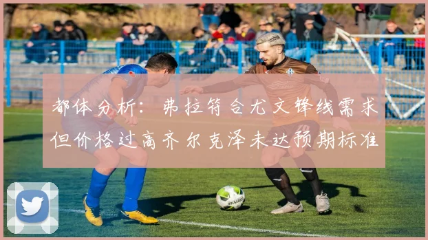 都体分析：弗拉符合尤文锋线需求但价格过高齐尔克泽未达预期标准