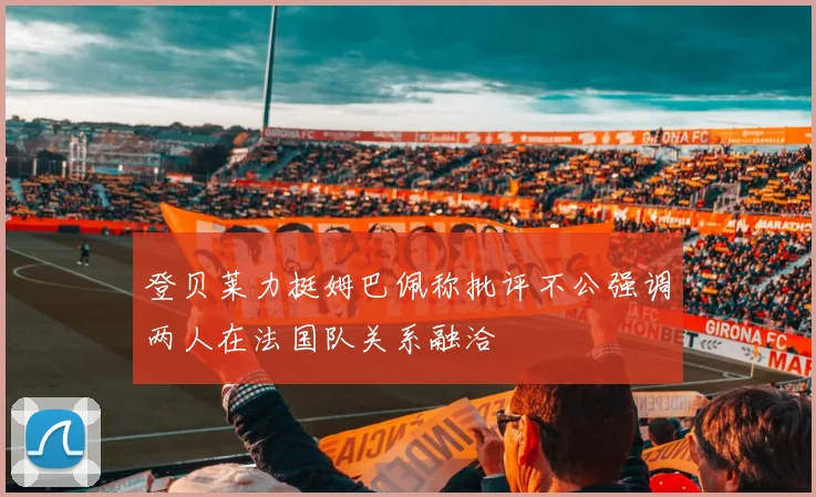 登贝莱力挺姆巴佩称批评不公强调两人在法国队关系融洽