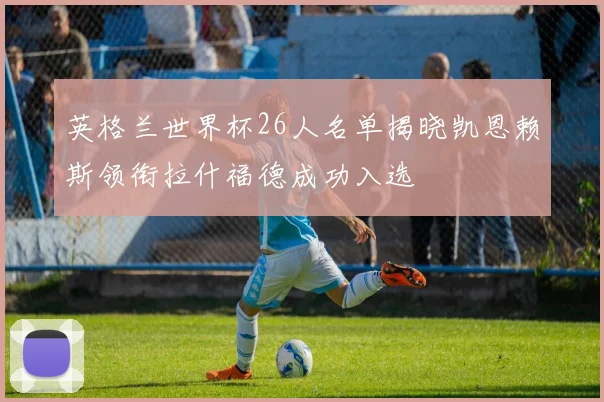英格兰世界杯26人名单揭晓凯恩赖斯领衔拉什福德成功入选