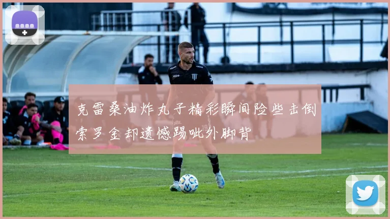 克雷桑油炸丸子精彩瞬间险些击倒索罗金却遗憾踢呲外脚背
