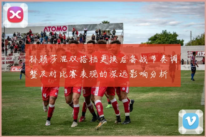 孙颖莎混双搭档更换后备战节奏调整及对比赛表现的深远影响分析