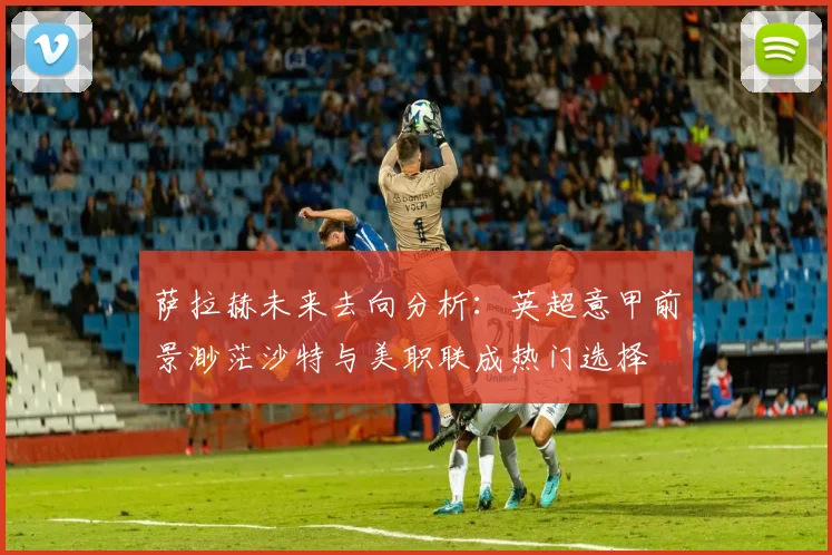 萨拉赫未来去向分析：英超意甲前景渺茫沙特与美职联成热门选择