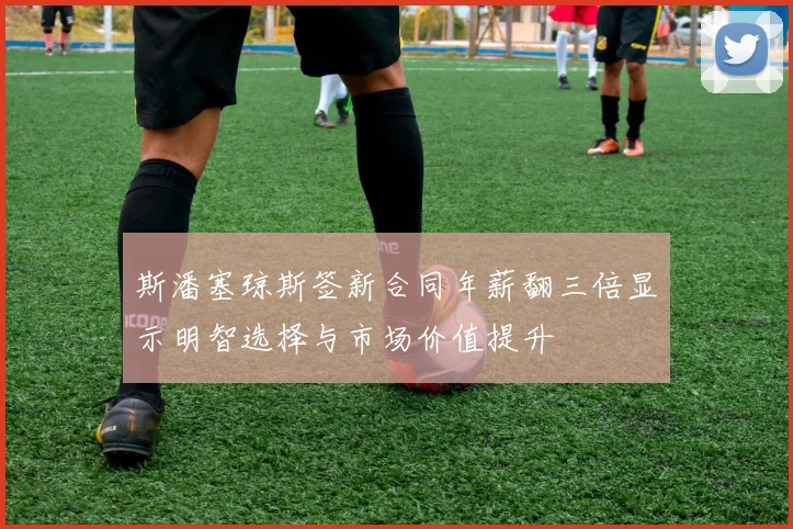 斯潘塞琼斯签新合同年薪翻三倍显示明智选择与市场价值提升