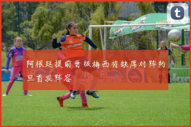 阿根廷提前晋级梅西将缺席对阵约旦首发阵容