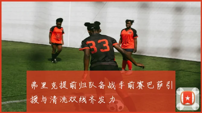弗里克提前归队备战季前赛巴萨引援与清洗双线齐发力