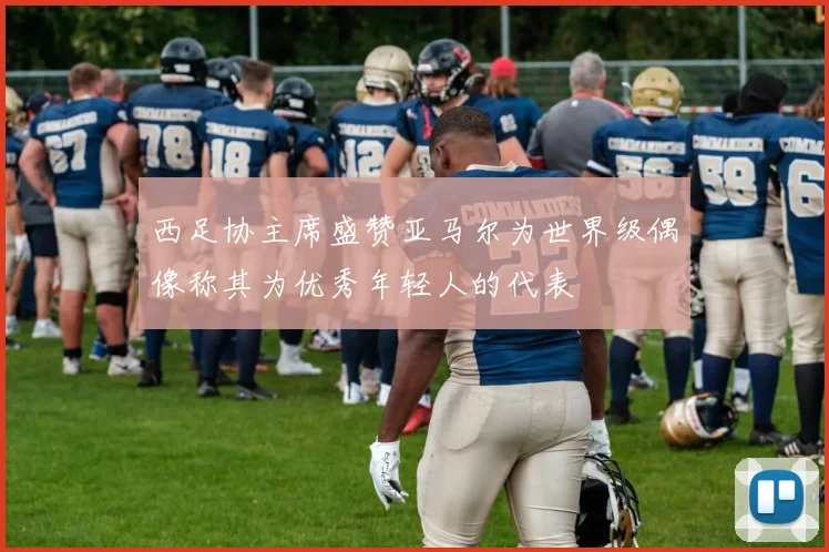 西足协主席盛赞亚马尔为世界级偶像称其为优秀年轻人的代表