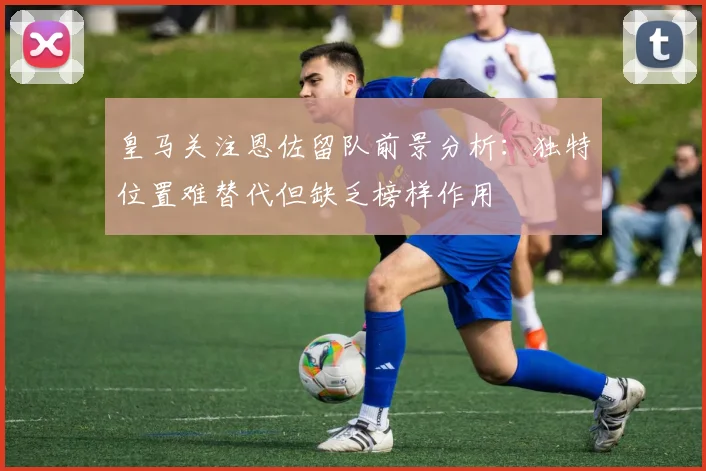 皇马关注恩佐留队前景分析：独特位置难替代但缺乏榜样作用