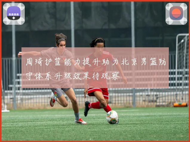 周琦护筐能力提升助力北京男篮防守体系升级效果待观察