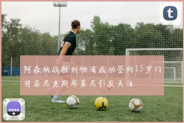 阿森纳战胜利物浦成功签约15岁门将菲尼克斯布莱尼引发关注