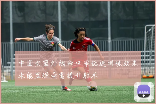 中国女篮外线命中率低迷训练效果未能显现亟需提升射术