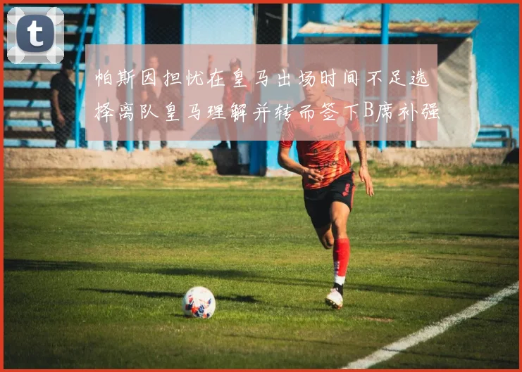 帕斯因担忧在皇马出场时间不足选择离队皇马理解并转而签下B席补强阵容