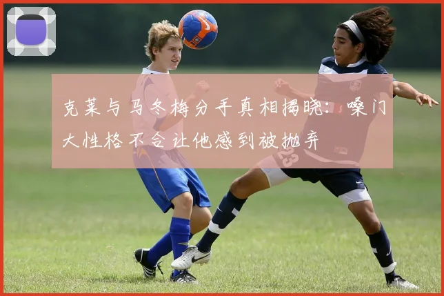 克莱与马冬梅分手真相揭晓：嗓门大性格不合让他感到被抛弃