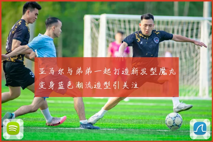 亚马尔与弟弟一起打造新发型魔丸变身蓝色潮流造型引关注