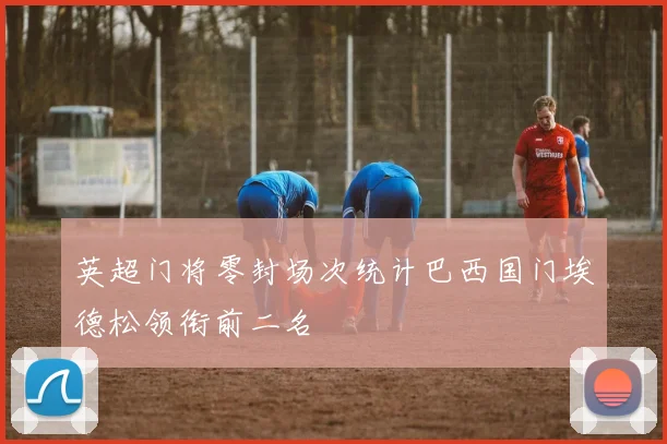 英超门将零封场次统计巴西国门埃德松领衔前二名