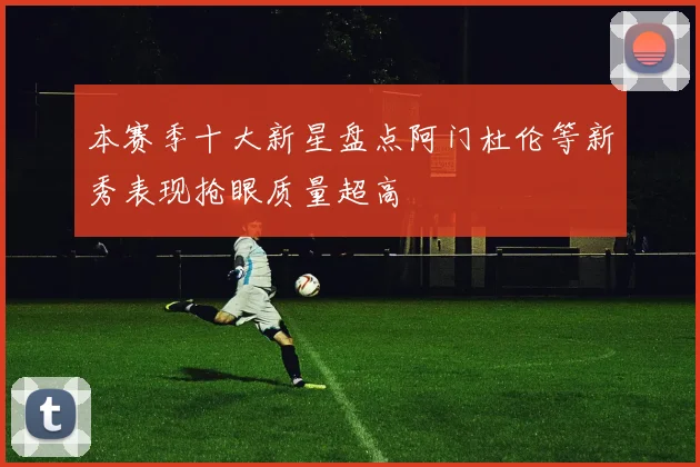 本赛季十大新星盘点阿门杜伦等新秀表现抢眼质量超高