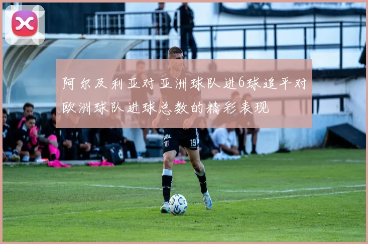 阿尔及利亚对亚洲球队进6球追平对欧洲球队进球总数的精彩表现