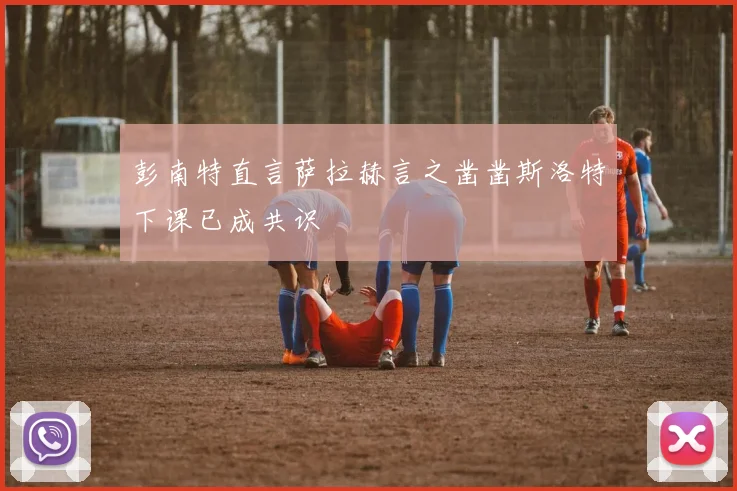 彭南特直言萨拉赫言之凿凿斯洛特下课已成共识