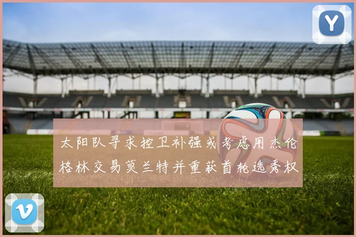 太阳队寻求控卫补强或考虑用杰伦格林交易莫兰特并重获首轮选秀权