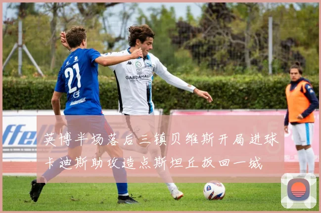 英博半场落后三镇贝维斯开局进球卡迪斯助攻造点斯坦丘扳回一城