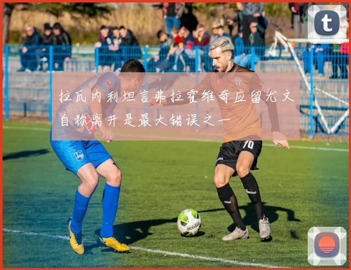 拉瓦内利坦言弗拉霍维奇应留尤文自称离开是最大错误之一